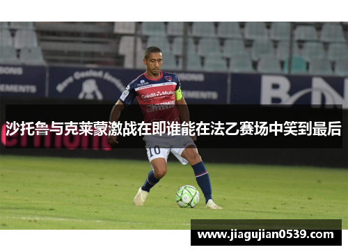 沙托鲁与克莱蒙激战在即谁能在法乙赛场中笑到最后
